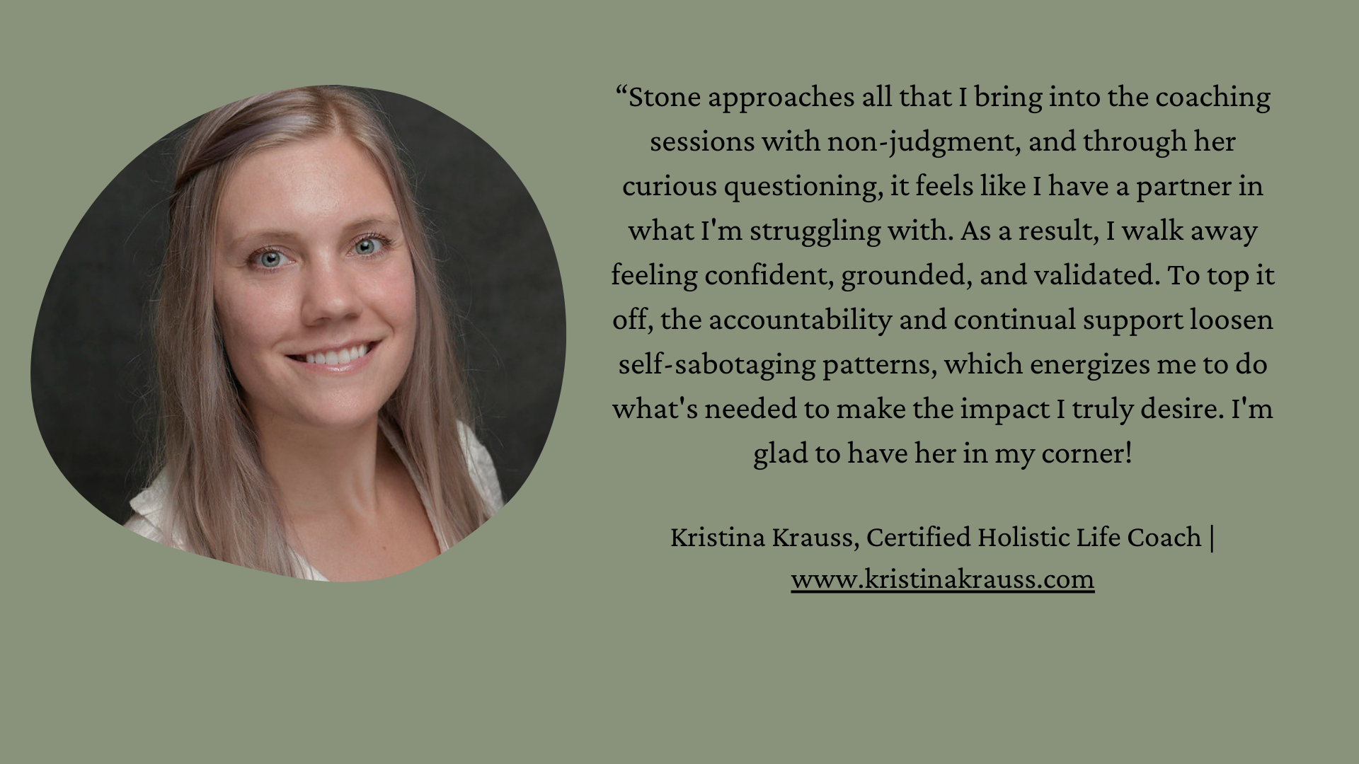 Photo of Kristina is on left side. She is a white woman with long blond hair. “Stone approaches all that I bring into the coaching sessions with non-judgment, and through her curious questioning, it feels like I have a partner in what I'm struggling with. As a result, I walk away feeling confident, grounded, and validated. To top it off, the accountability and continual support loosen self-sabotaging patterns, which energizes me to do what's needed to make the impact I truly desire. I'm glad to have her in my corner! Kristina Krauss, Certified Holistic Life Coach | www.kristinakrauss.com