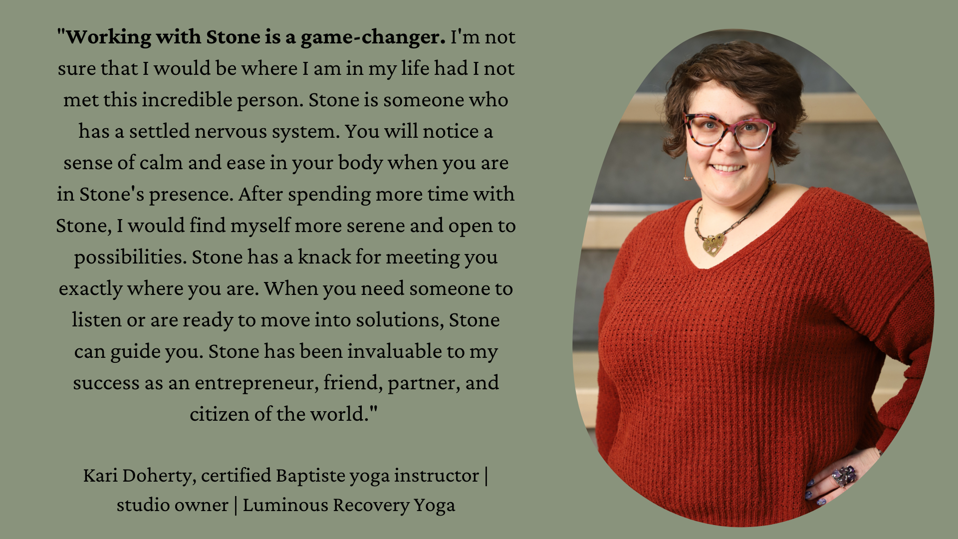 "Working with Stone is a game-changer. I'm not sure that I would be where I am in my life had I not met this incredible person. Stone is someone who has a settled nervous system. You will notice a sense of calm and ease in your body when you are in Stone's presence. After spending more time with Stone, I would find myself more serene and open to possibilities. Stone has a knack for meeting you exactly where you are. When you need someone to listen or are ready to move into solutions, Stone can guide you. Stone has been invaluable to my success as an entrepreneur, friend, partner, and citizen of the world." Kari Doherty, certified Baptiste yoga instructor | studio owner | Luminous Recovery Yoga On the right side is a picture of Kari, a white woman with short brown hair wearing glasses, a large necklace and a rust colored sweater. She is directly facing the camera and smiling.