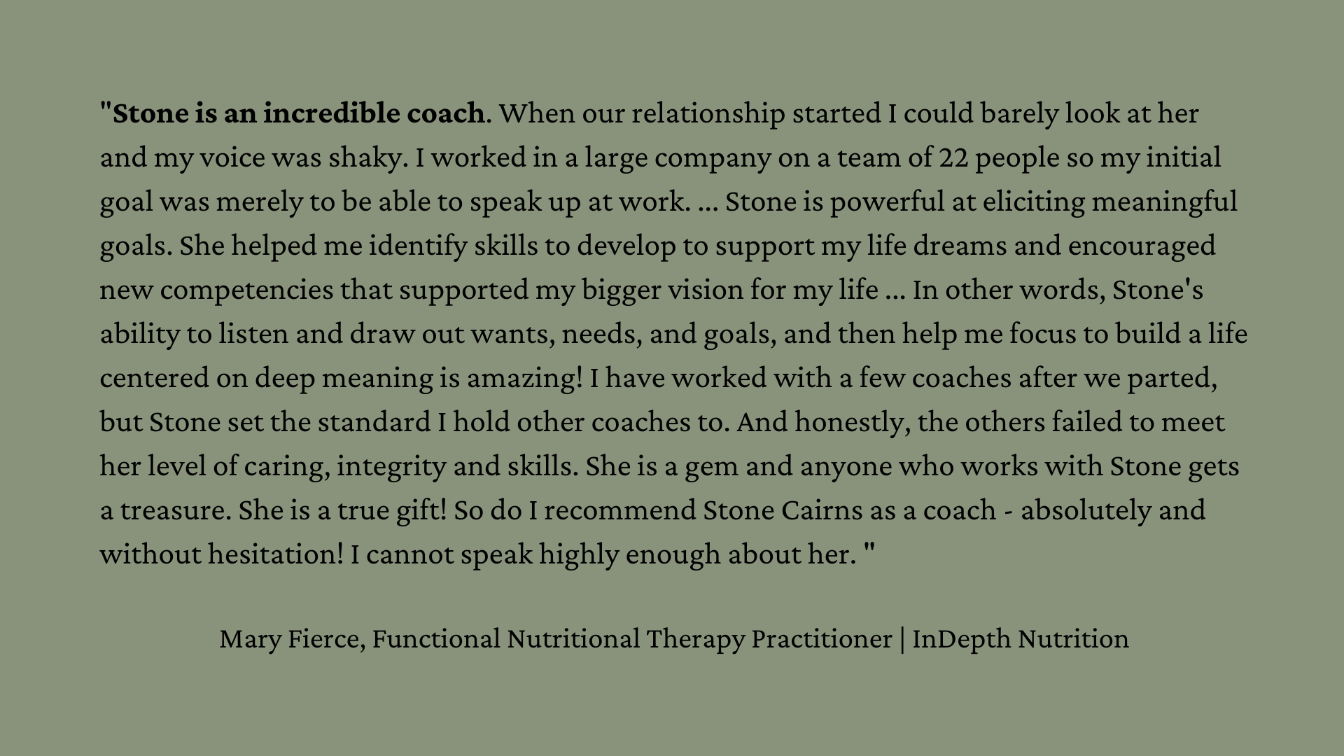 "Stone is an incredible coach. When our relationship started I could barely look at her and my voice was shaky. I worked in a large company on a team of 22 people so my initial goal was merely to be able to speak up at work. ... Stone is powerful at eliciting meaningful goals. She helped me identify skills to develop to support my life dreams and encouraged new competencies that supported my bigger vision for my life ... In other words, Stone's ability to listen and draw out wants, needs, and goals, and then help me focus to build a life centered on deep meaning is amazing! I have worked with a few coaches after we parted, but Stone set the standard I hold other coaches to. And honestly, the others failed to meet her level of caring, integrity and skills. She is a gem and anyone who works with Stone gets a treasure. She is a true gift! So do I recommend Stone Cairns as a coach - absolutely and without hesitation! I cannot speak highly enough about her. " Mary Fierce, Functional Nutritional Therapy Practitioner | InDepth Nutrition